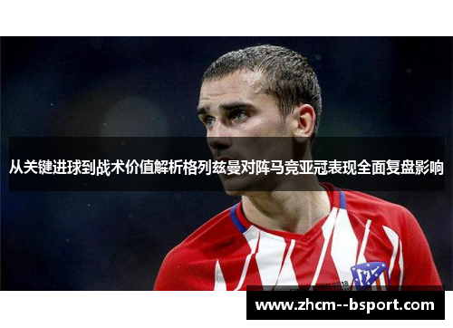 从关键进球到战术价值解析格列兹曼对阵马竞亚冠表现全面复盘影响