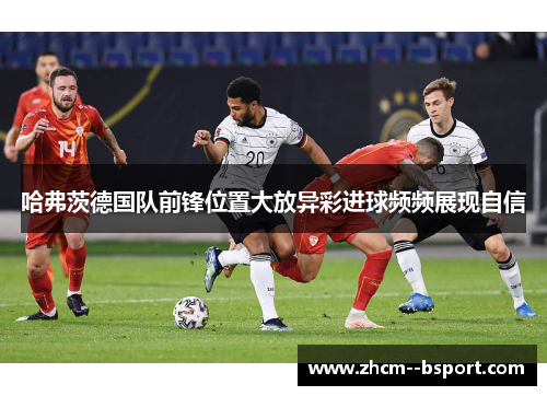 哈弗茨德国队前锋位置大放异彩进球频频展现自信