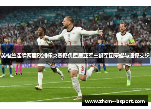 英格兰连续两届欧洲杯决赛憾负屈居亚军三狮军团荣耀与遗憾交织