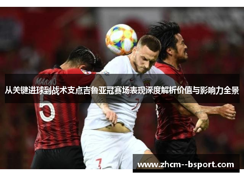 从关键进球到战术支点吉鲁亚冠赛场表现深度解析价值与影响力全景